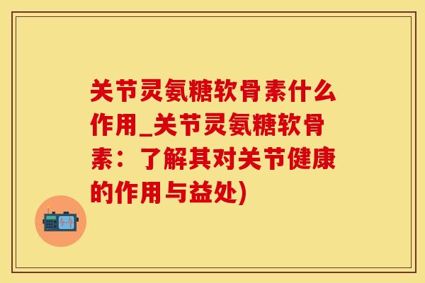 关节灵氨糖软骨素什么作用_关节灵氨糖软骨素：了解其对关节健康的作用与益处)