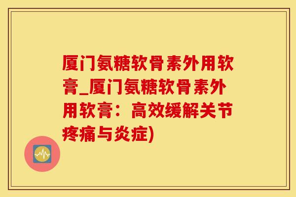 厦门氨糖软骨素外用软膏_厦门氨糖软骨素外用软膏：高效缓解关节疼痛与炎症)