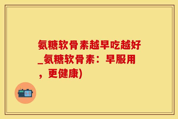 氨糖软骨素越早吃越好_氨糖软骨素：早服用，更健康)