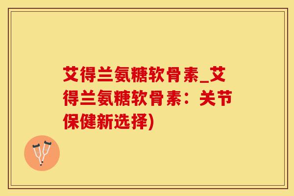 艾得兰氨糖软骨素_艾得兰氨糖软骨素：关节保健新选择)