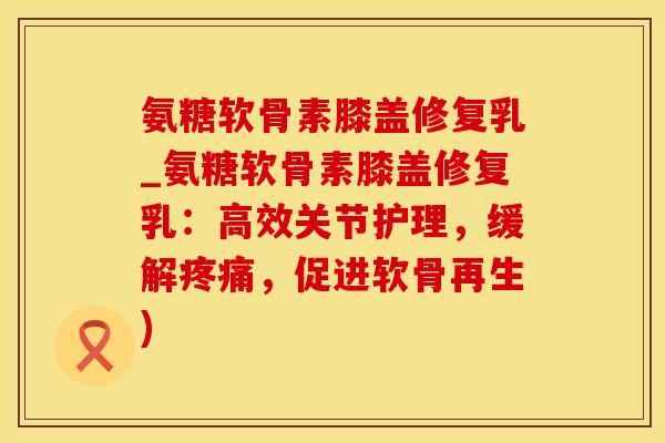 氨糖软骨素膝盖修复乳_氨糖软骨素膝盖修复乳：高效关节护理，缓解疼痛，促进软骨再生)