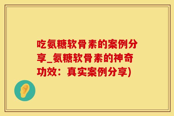 吃氨糖软骨素的案例分享_氨糖软骨素的神奇功效：真实案例分享)