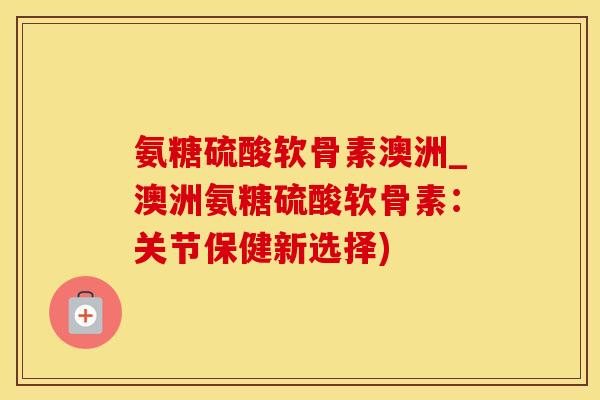 氨糖硫酸软骨素澳洲_澳洲氨糖硫酸软骨素：关节保健新选择)