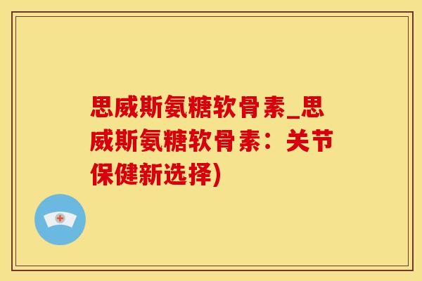 思威斯氨糖软骨素_思威斯氨糖软骨素：关节保健新选择)