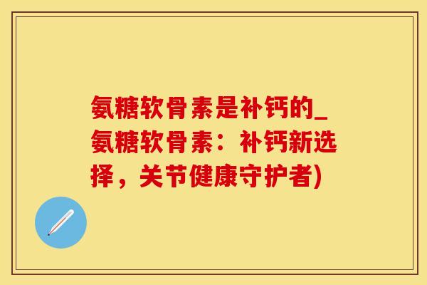 氨糖软骨素是补钙的_氨糖软骨素：补钙新选择，关节健康守护者)