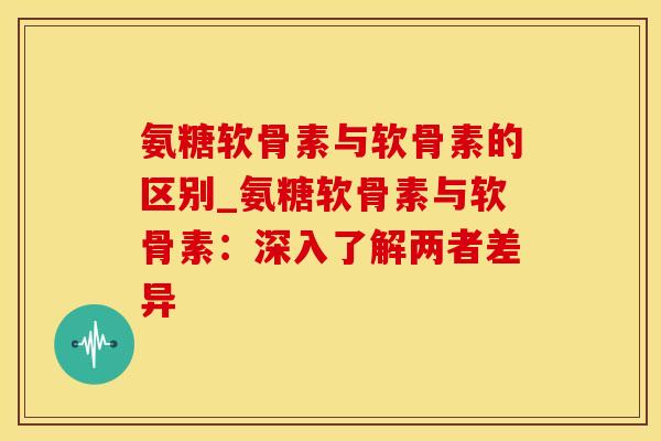 氨糖软骨素与软骨素的区别_氨糖软骨素与软骨素：深入了解两者差异