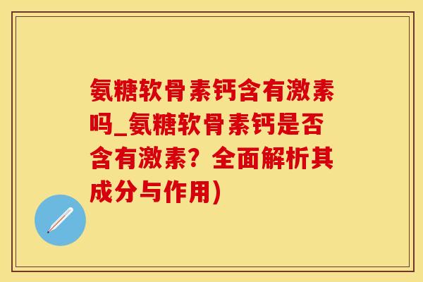 氨糖软骨素钙含有激素吗_氨糖软骨素钙是否含有激素？全面解析其成分与作用)