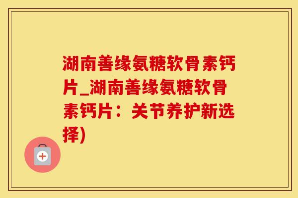 湖南善缘氨糖软骨素钙片_湖南善缘氨糖软骨素钙片：关节养护新选择)