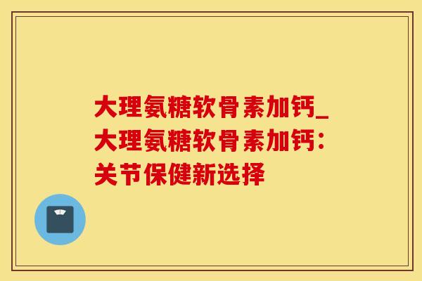 大理氨糖软骨素加钙_大理氨糖软骨素加钙:关节保健新选择 大理氨糖软骨素加钙_大理氨糖软骨素加钙:关节保健新选择