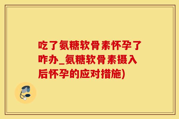 吃了氨糖软骨素怀孕了咋办_氨糖软骨素摄入后怀孕的应对措施)