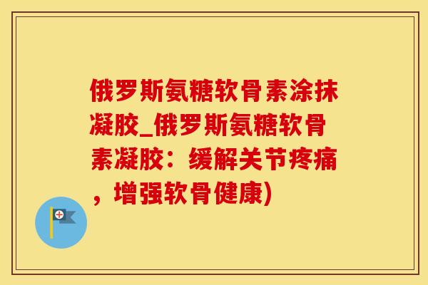 俄罗斯氨糖软骨素涂抹凝胶_俄罗斯氨糖软骨素凝胶：缓解关节疼痛，增强软骨健康)