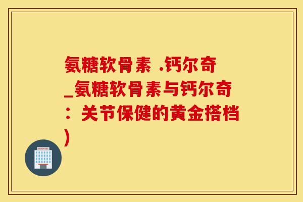氨糖软骨素 .钙尔奇_氨糖软骨素与钙尔奇：关节保健的黄金搭档)