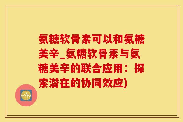 氨糖软骨素可以和氨糖美辛_氨糖软骨素与氨糖美辛的联合应用：探索潜在的协同效应)