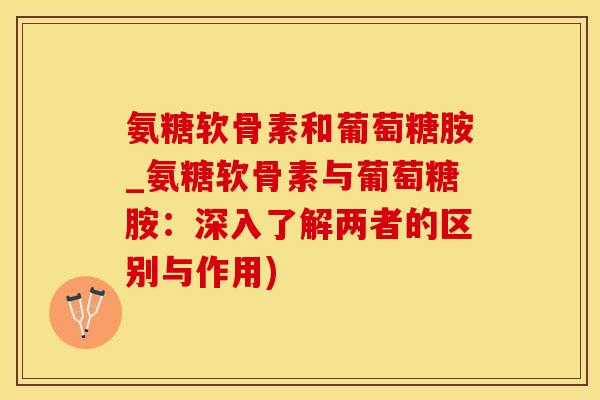 氨糖软骨素和葡萄糖胺_氨糖软骨素与葡萄糖胺：深入了解两者的区别与作用)