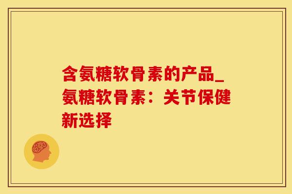 含氨糖软骨素的产品_氨糖软骨素：关节保健新选择