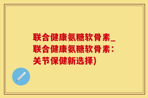 联合健康氨糖软骨素_联合健康氨糖软骨素：关节保健新选择)