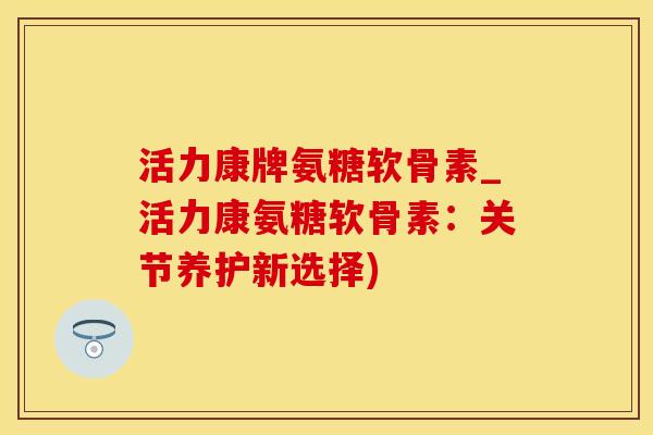 活力康牌氨糖软骨素_活力康氨糖软骨素：关节养护新选择)