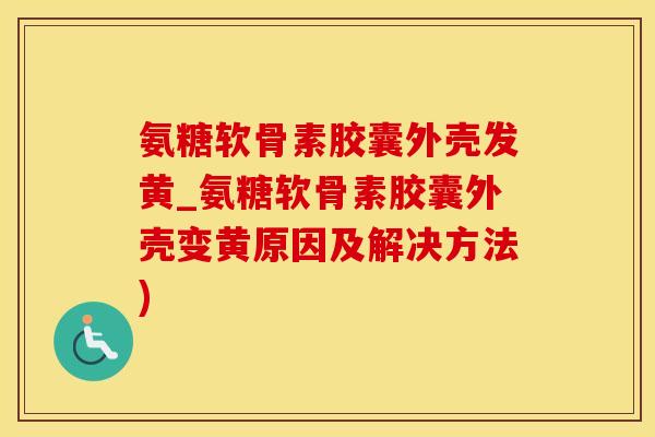 氨糖软骨素胶囊外壳发黄_氨糖软骨素胶囊外壳变黄原因及解决方法)