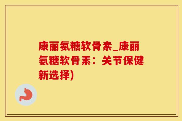 康丽氨糖软骨素_康丽氨糖软骨素：关节保健新选择)