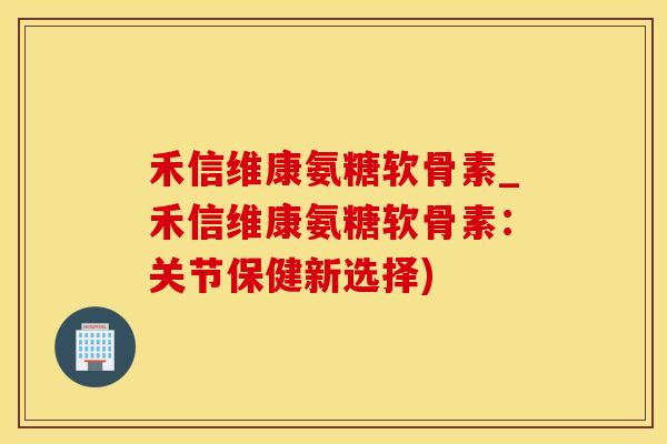 禾信维康氨糖软骨素_禾信维康氨糖软骨素：关节保健新选择)