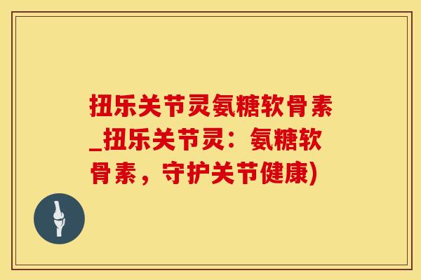 扭乐关节灵氨糖软骨素_扭乐关节灵：氨糖软骨素，守护关节健康)