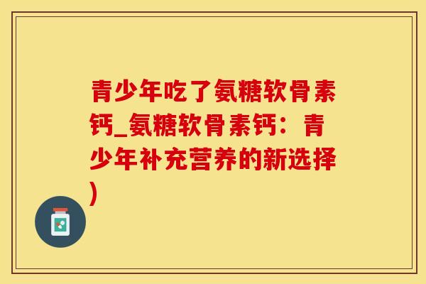 青少年吃了氨糖软骨素钙_氨糖软骨素钙：青少年补充营养的新选择)