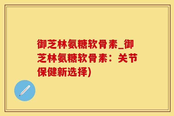 御芝林氨糖软骨素_御芝林氨糖软骨素：关节保健新选择)