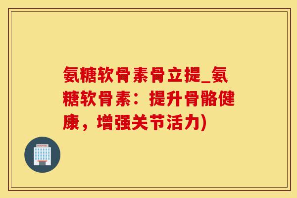 氨糖软骨素骨立提_氨糖软骨素：提升骨骼健康，增强关节活力)