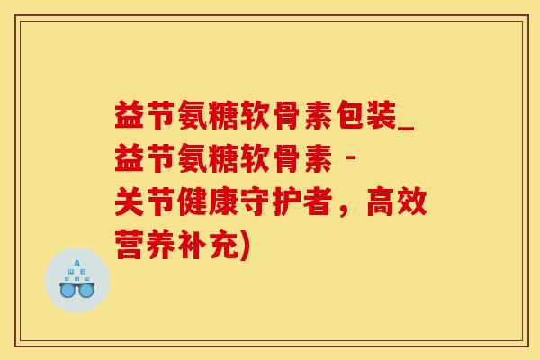 益节氨糖软骨素包装_益节氨糖软骨素 - 关节健康守护者，高效营养补充)