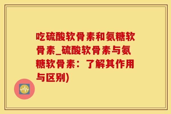 吃硫酸软骨素和氨糖软骨素_硫酸软骨素与氨糖软骨素：了解其作用与区别)