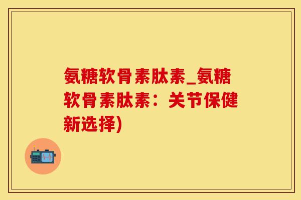 氨糖软骨素肽素_氨糖软骨素肽素：关节保健新选择)