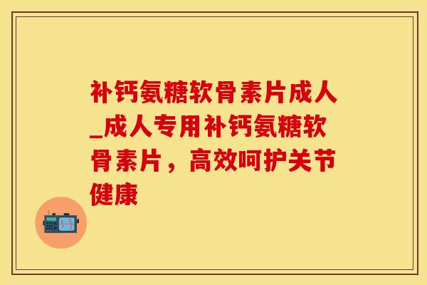 补钙氨糖软骨素片成人_成人专用补钙氨糖软骨素片，高效呵护关节健康