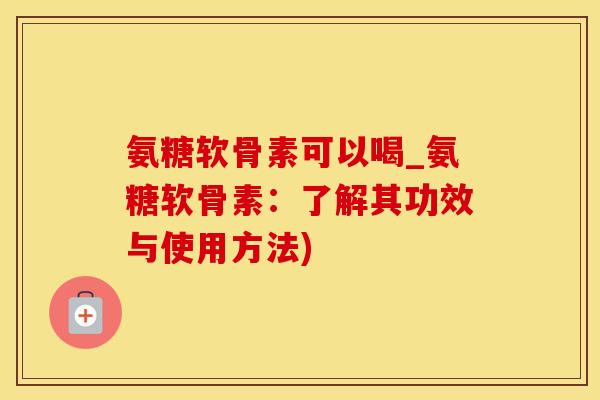 氨糖软骨素可以喝_氨糖软骨素：了解其功效与使用方法)
