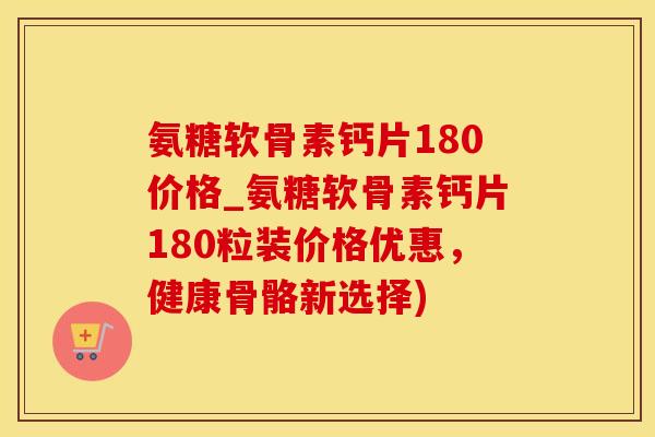 氨糖软骨素钙片180价格_氨糖软骨素钙片180粒装价格优惠，健康骨骼新选择)