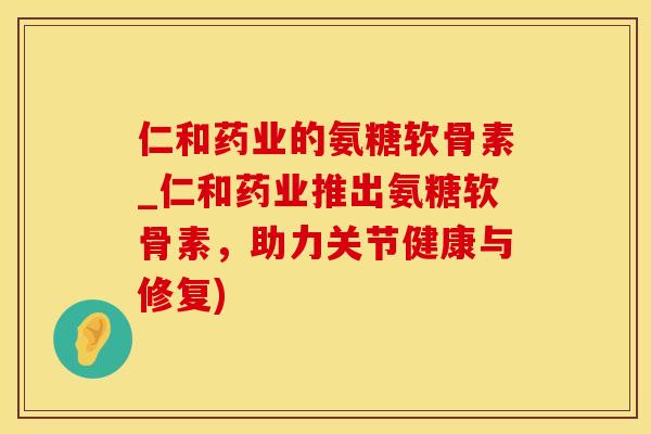 仁和药业的氨糖软骨素_仁和药业推出氨糖软骨素，助力关节健康与修复)