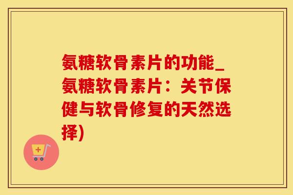 氨糖软骨素片的功能_氨糖软骨素片：关节保健与软骨修复的天然选择)