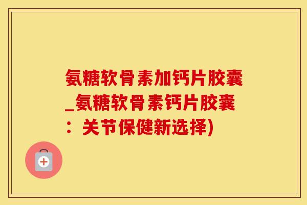氨糖软骨素加钙片胶囊_氨糖软骨素钙片胶囊：关节保健新选择)