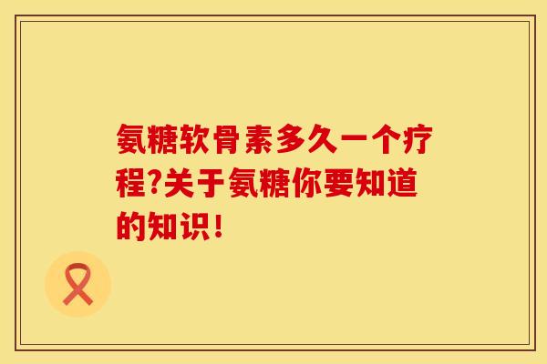 氨糖软骨素多久一个疗程?关于氨糖你要知道的知识！