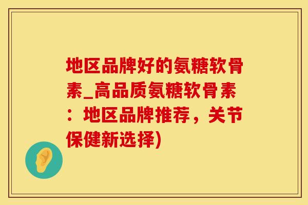 地区品牌好的氨糖软骨素_高品质氨糖软骨素：地区品牌推荐，关节保健新选择)