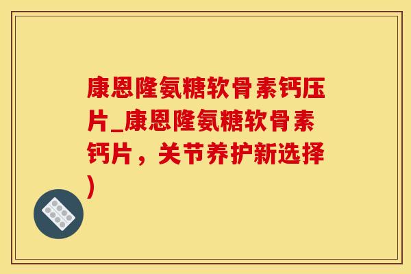 康恩隆氨糖软骨素钙压片_康恩隆氨糖软骨素钙片，关节养护新选择)