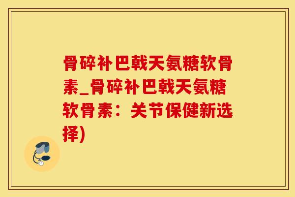 骨碎补巴戟天氨糖软骨素_骨碎补巴戟天氨糖软骨素：关节保健新选择)