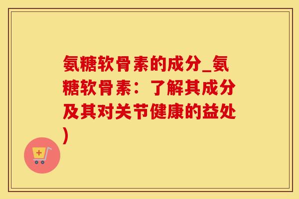 氨糖软骨素的成分_氨糖软骨素:了解其成分及其对关节健康的益处) 氨糖软骨素的成分_氨糖软骨素:了解其成分及其对关节健康的益处)