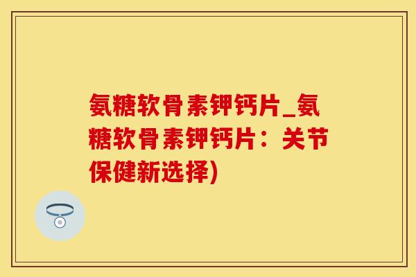 氨糖软骨素钾钙片_氨糖软骨素钾钙片：关节保健新选择)