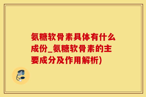 氨糖软骨素具体有什么成份_氨糖软骨素的主要成分及作用解析)
