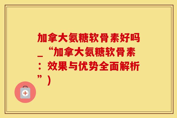 加拿大氨糖软骨素好吗_“加拿大氨糖软骨素：效果与优势全面解析”)