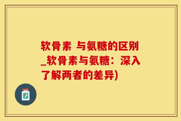 软骨素 与氨糖的区别_软骨素与氨糖：深入了解两者的差异)