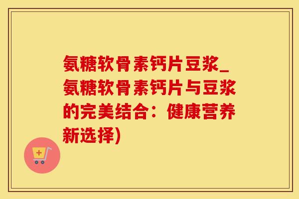 氨糖软骨素钙片豆浆_氨糖软骨素钙片与豆浆的完美结合：健康营养新选择)