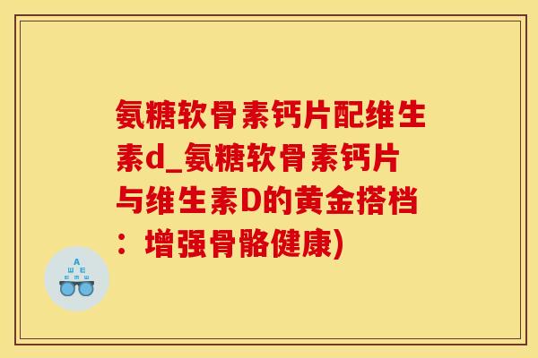 氨糖软骨素钙片配维生素d_氨糖软骨素钙片与维生素D的黄金搭档：增强骨骼健康)