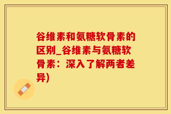 谷维素和氨糖软骨素的区别_谷维素与氨糖软骨素：深入了解两者差异)