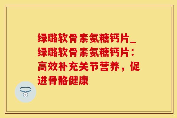 绿璐软骨素氨糖钙片_绿璐软骨素氨糖钙片：高效补充关节营养，促进骨骼健康